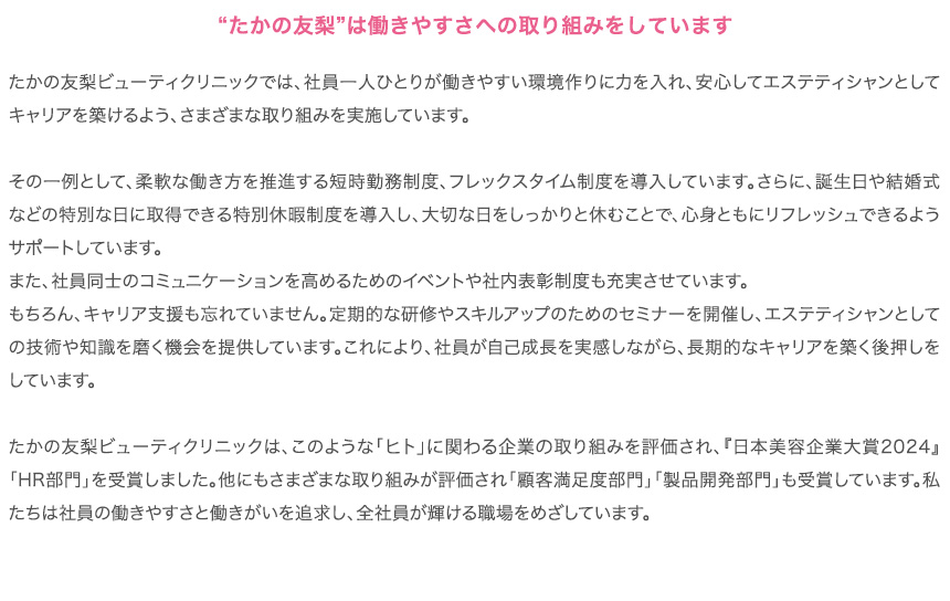 “たかの友梨”は働きやすさへの取り組みをしています
        たかの友梨ビューティクリニックでは、社員一人ひとりが働きやすい環境作りに力を入れ、安心してエステティシャンとしてキャリアを築けるよう、さまざまな取り組みを実施しています。

その一例として、柔軟な働き方を推進する短時勤務制度、フレックスタイム制度を導入しています。さらに、誕生日や結婚式などの特別な日に取得できる特別休暇制度を導入し、大切な日をしっかりと休むことで、心身ともにリフレッシュできるようサポートしています。
また、社員同士のコミュニケーションを高めるためのイベントや社内表彰制度も充実させています。
もちろん、キャリア支援も忘れていません。定期的な研修やスキルアップのためのセミナーを開催し、エステティシャンとしての技術や知識を磨く機会を提供しています。これにより、社員が自己成長を実感しながら、長期的なキャリアを築く後押しをしています。

たかの友梨ビューティクリニックは、このような「ヒト」に関わる企業の取り組みを評価され、『日本美容企業大賞2024』「HR部門」を受賞しました。他にもさまざまな取り組みが評価され「顧客満足度部門」「製品開発部門」も受賞しています。私たちは社員の働きやすさと働きがいを追求し、全社員が輝ける職場をめざしています。