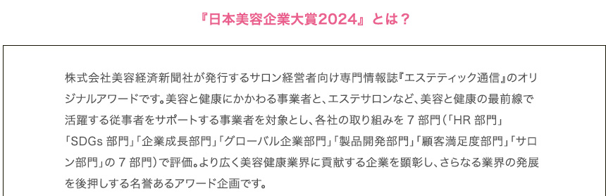 『日本美容企業大賞2024』とは？
        株式会社美容経済新聞社が発行するサロン経営者向け専門情報誌『エステティック通信』のオリジナルアワードです。美容と健康にかかわる事業者と、エステサロンなど、美容と健康の最前線で活躍する従事者をサポートする事業者を対象とし、各社の取り組みを7部門（「HR部門」「SDGs部門」「企業成長部門」「グローバル企業部門」「製品開発部門」「顧客満足度部門」「サロン部門」の7部門）で評価。より広く美容健康業界に貢献する企業を顕彰し、さらなる業界の発展を後押しする名誉あるアワード企画です。