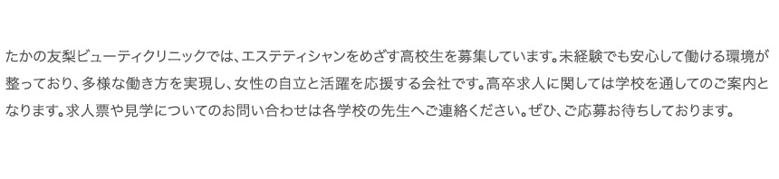 たかの友梨ビューティクリニックでは、エステティシャンをめざす高校生を募集しています。未経験でも安心して働ける環境が整っており、多様な働き方を実現し、女性の自立と活躍を応援する会社です。高卒求人に関しては学校を通してのご案内となります。求人票や見学についてのお問い合わせは各学校の先生へご連絡ください。ぜひ、ご応募お待ちしております。