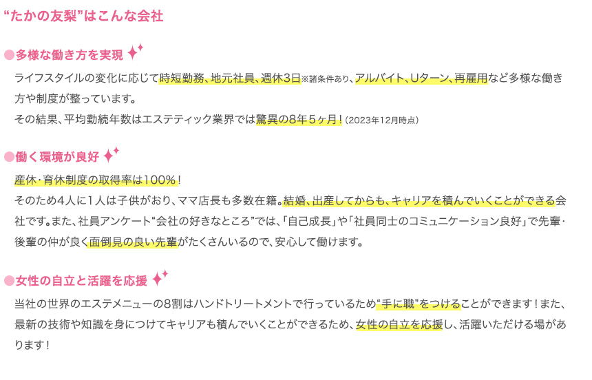 “たかの友梨”はこんな会社
        ●多様な働き方を実現
        ライフスタイルの変化に応じて時短勤務、地元社員、週休3日※諸条件あり、アルバイト、Uターン、再雇用など多様な働き方や制度が整っています。その結果、平均勤続年数はエステティック業界では驚異の8年５ヶ月！（2023年12月時点）
        ●働く環境が良好
        産休・育休制度の取得率は100％！そのため4人に1人は子供がおり、ママ店長も多数在籍。結婚、出産してからも、キャリアを積んでいくことができる会社です。また、社員アンケート“会社の好きなところ”では、「自己成長」や「社員同士のコミュニケーション良好」で先輩・後輩の仲が良く面倒見の良い先輩がたくさんいるので、安心して働けます。
        
        ●女性の自立と活躍を応援
        当社の世界のエステメニューの8割はハンドトリートメントで行っているため“手に職”をつけることができます！また、最新の技術や知識を身につけてキャリアも積んでいくことができるため、女性の自立を応援し、活躍いただける場があります！