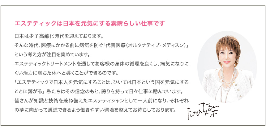 エステティックは日本を元気にする素晴らしい仕事です
        日本は少子高齢化時代を迎えております。
        そんな時代、医療にかかる前に病気を防ぐ「代替医療（オルタナティブ・メディスン）」という考え方が注目を集めています。
        エステティックトリートメントを通してお客様の身体の循環を良くし、病気になりにくい活力に満ちた体へと導くことができるのです。
        「エステティックで日本人を元気にすることは、ひいては日本という国を元気にすることに繋がる」 私たちはその信念のもと、誇りを持って日々仕事に励んでいます。
        皆さんが知識と技術を兼ね備えたエステティシャンとして一人前になり、それぞれの夢に向かって邁進できるよう働きやすい環境を整えてお待ちしております。
        たかの友梨